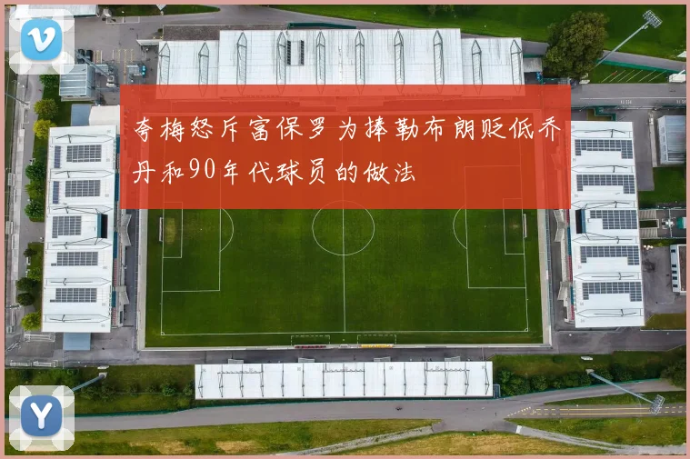 夸梅怒斥富保罗为捧勒布朗贬低乔丹和90年代球员的做法