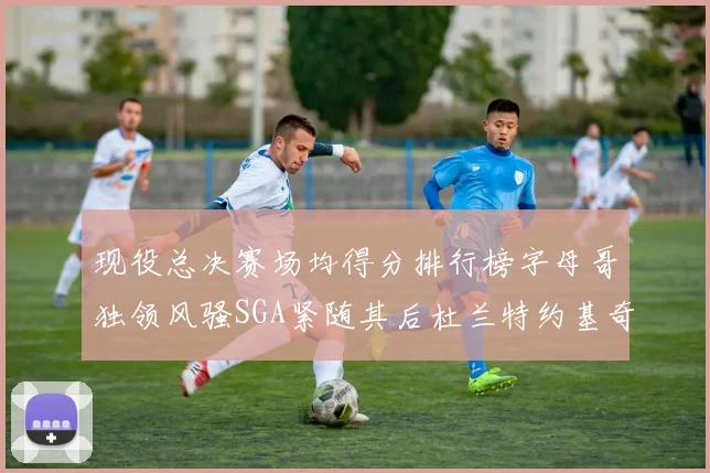 现役总决赛场均得分排行榜字母哥独领风骚SGA紧随其后杜兰特约基奇东契奇争夺第三