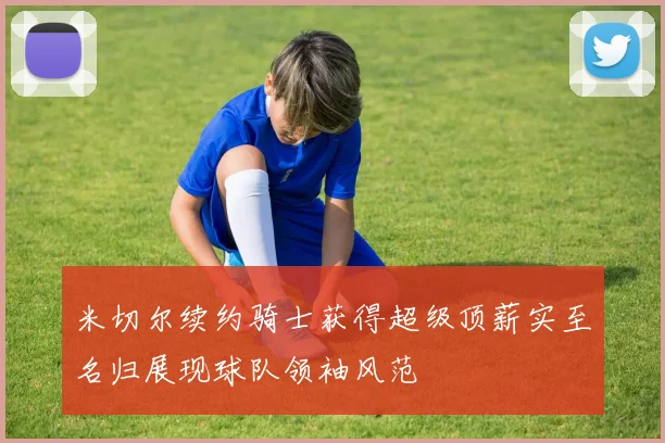 米切尔续约骑士获得超级顶薪实至名归展现球队领袖风范