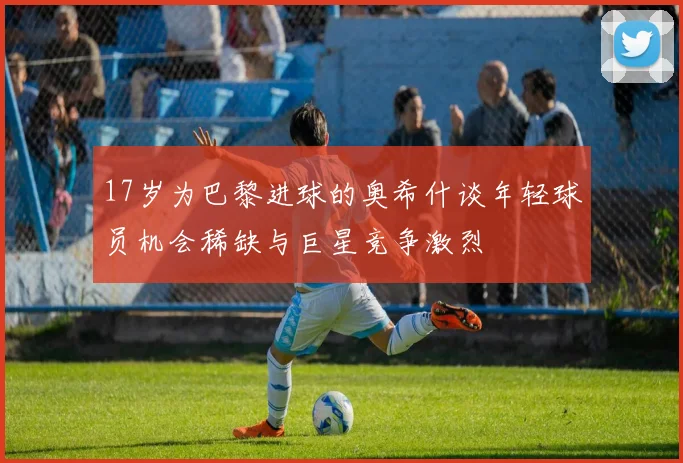 17岁为巴黎进球的奥希什谈年轻球员机会稀缺与巨星竞争激烈