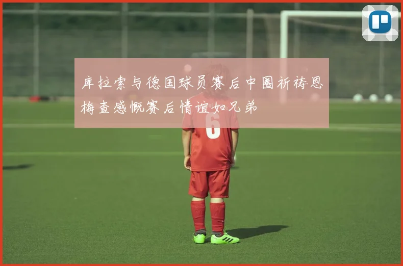 库拉索与德国球员赛后中圈祈祷恩梅查感慨赛后情谊如兄弟