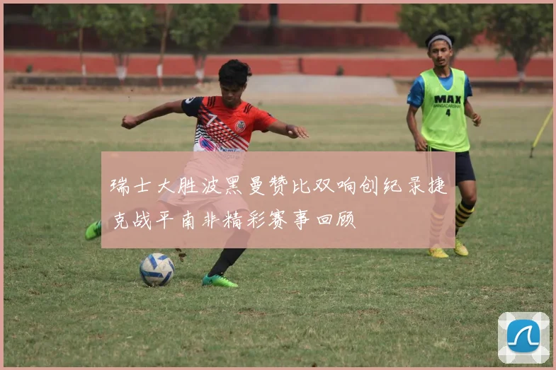 瑞士大胜波黑曼赞比双响创纪录捷克战平南非精彩赛事回顾